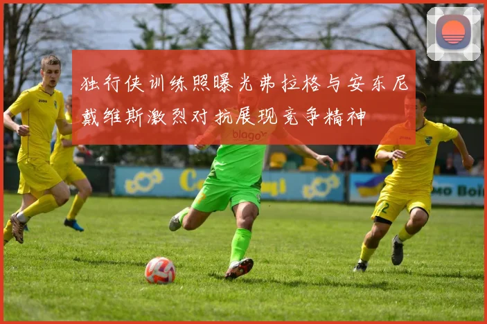 独行侠训练照曝光弗拉格与安东尼戴维斯激烈对抗展现竞争精神