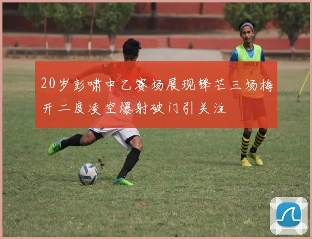 20岁彭啸中乙赛场展现锋芒三场梅开二度凌空爆射破门引关注