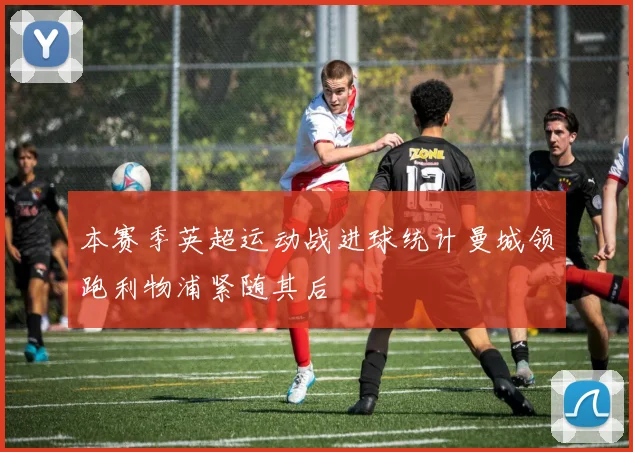 本赛季英超运动战进球统计曼城领跑利物浦紧随其后