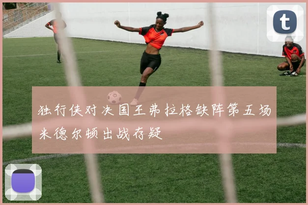 独行侠对决国王弗拉格缺阵第五场米德尔顿出战存疑