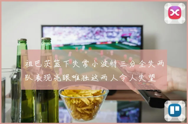 祖巴茨篮下失常小波特三分全失两队表现亮眼唯独这两人令人失望