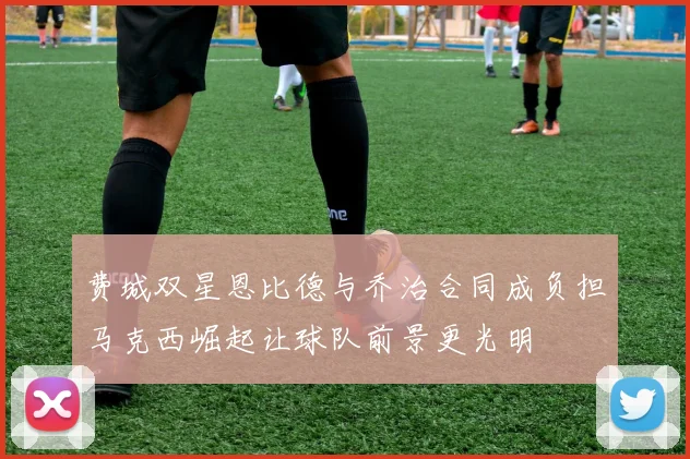 费城双星恩比德与乔治合同成负担马克西崛起让球队前景更光明