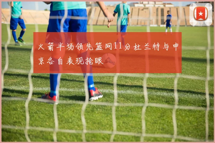 火箭半场领先篮网11分杜兰特与申京各自表现抢眼
