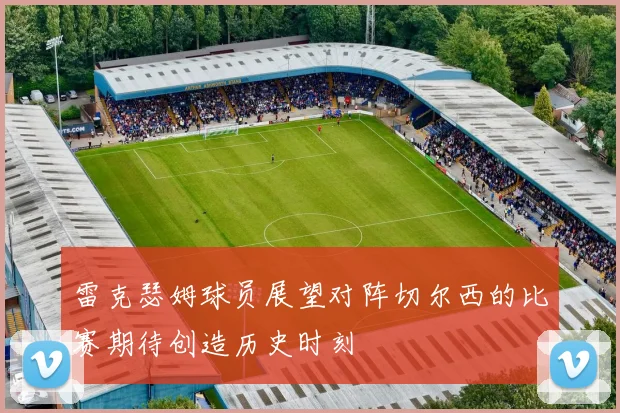雷克瑟姆球员展望对阵切尔西的比赛期待创造历史时刻
