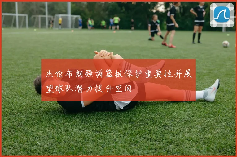 杰伦布朗强调篮板保护重要性并展望球队潜力提升空间