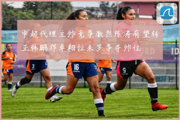 中超代理主帅竞争激烈陈涛有望转正韩鹏邓卓翔拉米罗争夺帅位