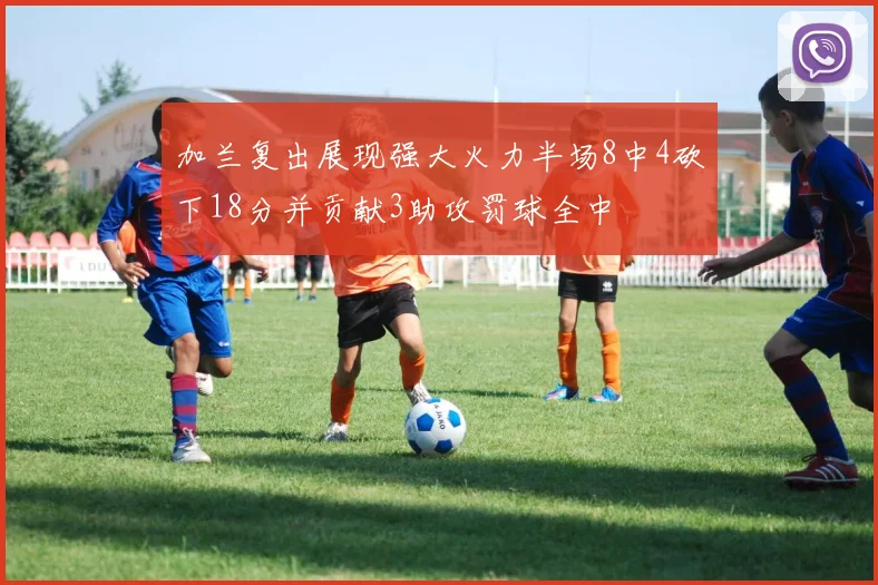 加兰复出展现强大火力半场8中4砍下18分并贡献3助攻罚球全中