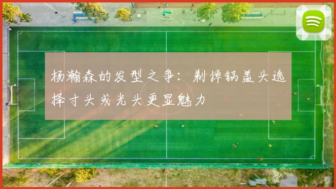杨瀚森的发型之争：剃掉锅盖头选择寸头或光头更显魅力