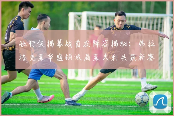 独行侠揭幕战首发阵容揭秘：弗拉格克莱华盛顿浓眉莱夫利共筑新赛季希望