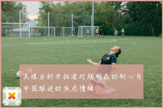 美媒分析开拓者对杨瀚森的耐心与中国球迷的焦虑情绪