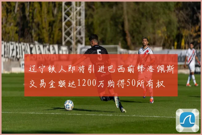 辽宁铁人即将引进巴西前锋洛佩斯交易金额达1200万购得50所有权