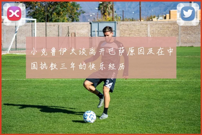 小克鲁伊夫谈离开巴萨原因及在中国执教三年的快乐经历