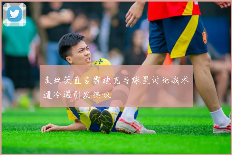 麦坎茨直言雷迪克与球星讨论战术遭冷遇引发热议