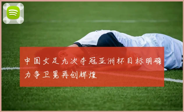 中国女足九次夺冠亚洲杯目标明确力争卫冕再创辉煌