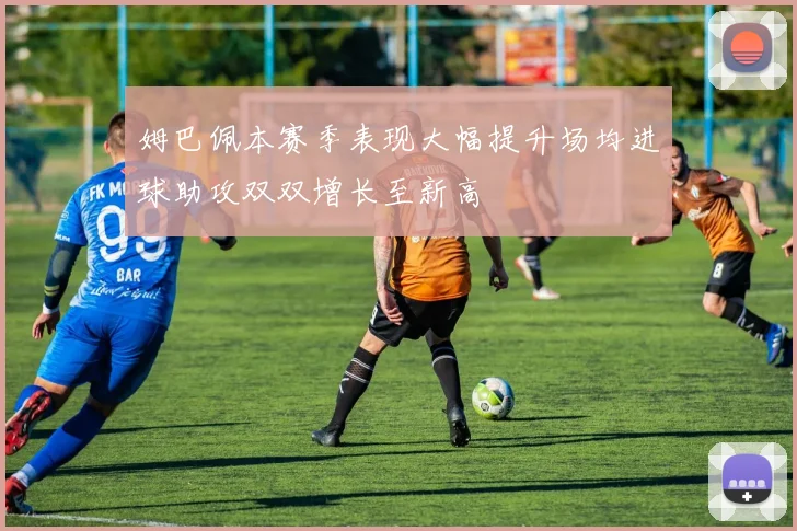 姆巴佩本赛季表现大幅提升场均进球助攻双双增长至新高