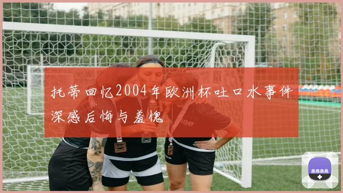 托蒂回忆2004年欧洲杯吐口水事件深感后悔与羞愧