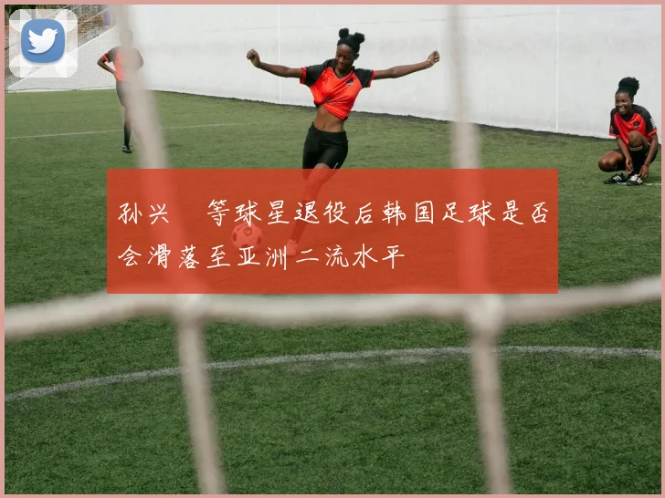 孙兴慜等球星退役后韩国足球是否会滑落至亚洲二流水平