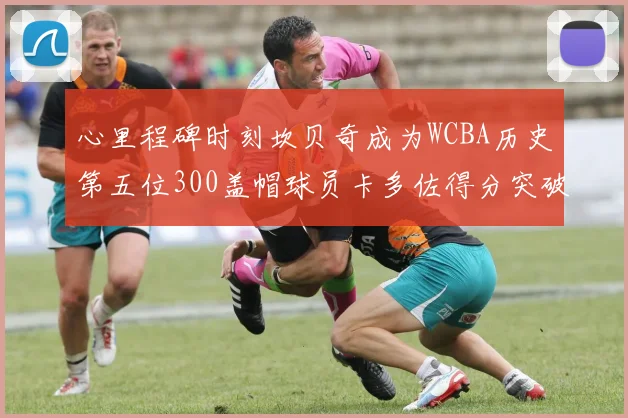 心里程碑时刻坎贝奇成为WCBA历史第五位300盖帽球员卡多佐得分突破1000大关