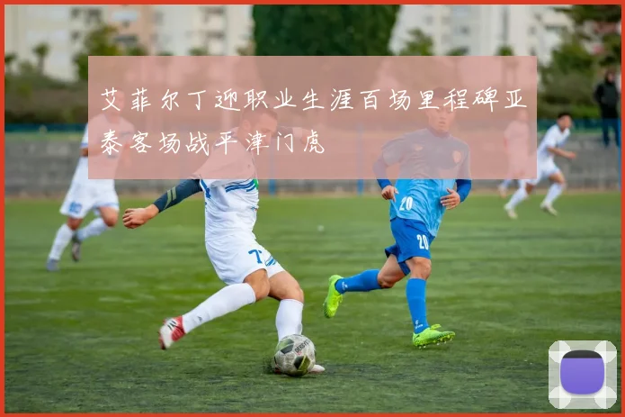 艾菲尔丁迎职业生涯百场里程碑亚泰客场战平津门虎