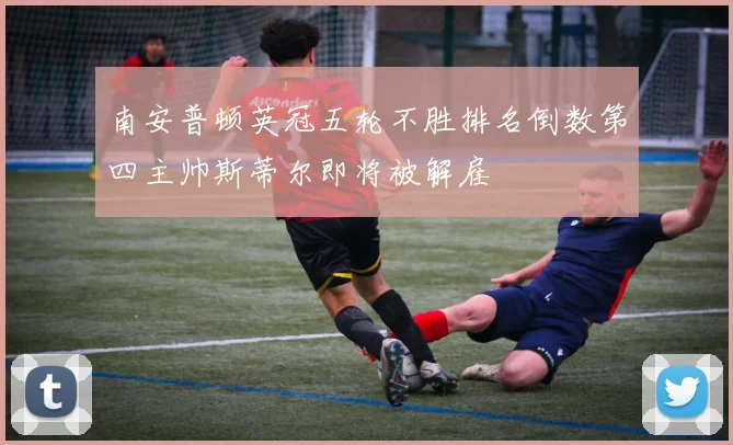 南安普顿英冠五轮不胜排名倒数第四主帅斯蒂尔即将被解雇