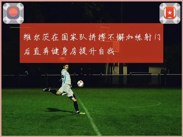 维尔茨在国家队拼搏不懈加练射门后直奔健身房提升自我