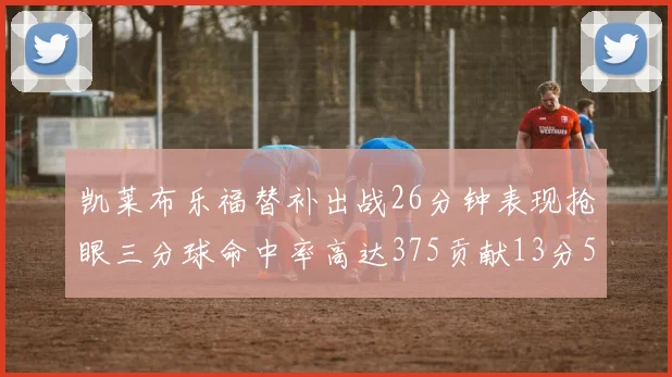 凯莱布乐福替补出战26分钟表现抢眼三分球命中率高达375贡献13分5板4助