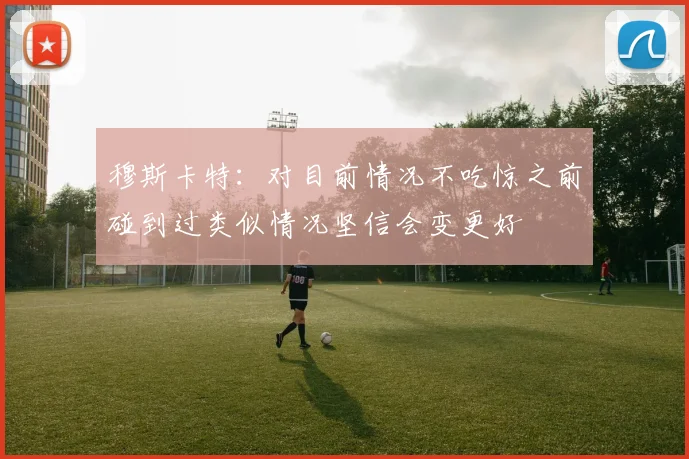 穆斯卡特：对目前情况不吃惊之前碰到过类似情况坚信会变更好