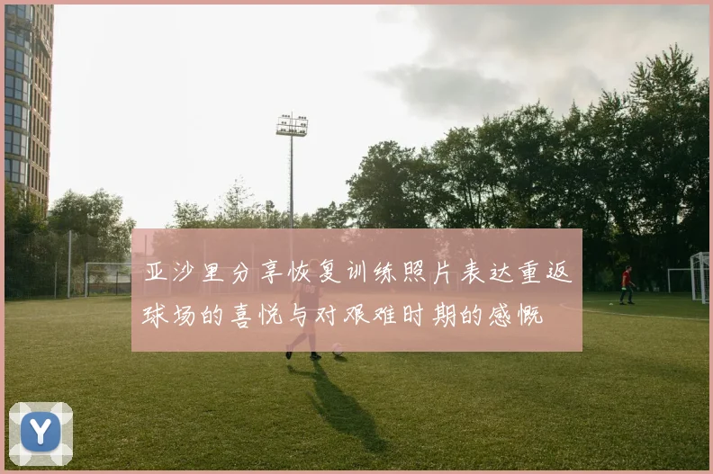 亚沙里分享恢复训练照片表达重返球场的喜悦与对艰难时期的感慨