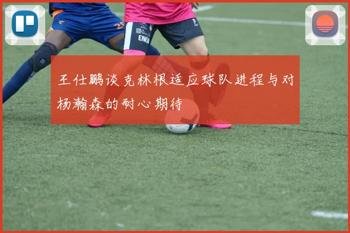 王仕鹏谈克林根适应球队进程与对杨瀚森的耐心期待