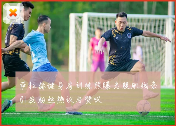 萨拉赫健身房训练照曝光腹肌线条引发粉丝热议与赞叹