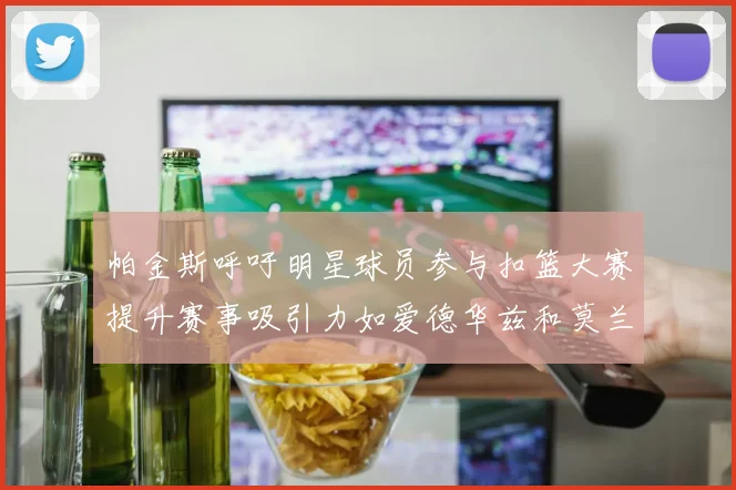 帕金斯呼吁明星球员参与扣篮大赛提升赛事吸引力如爱德华兹和莫兰特等人