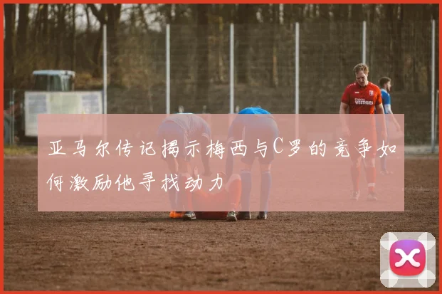 亚马尔传记揭示梅西与C罗的竞争如何激励他寻找动力