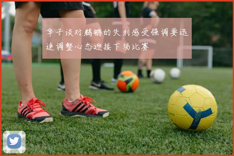华子谈对鹈鹕的失利感受强调要迅速调整心态迎接下场比赛