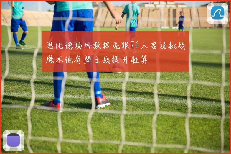 恩比德场均数据亮眼76人客场挑战魔术他有望出战提升胜算