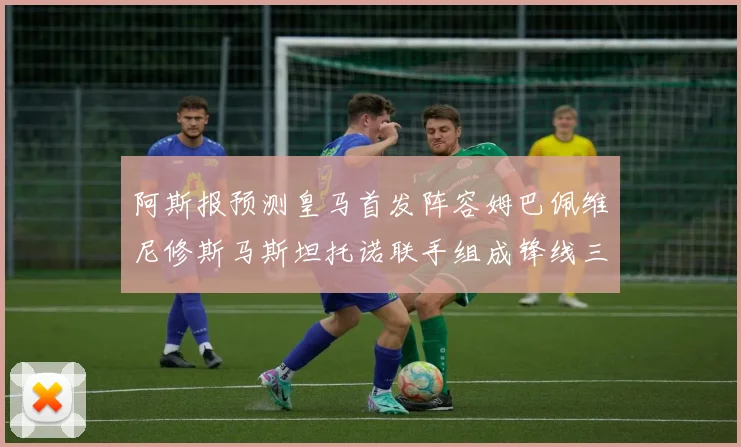 阿斯报预测皇马首发阵容姆巴佩维尼修斯马斯坦托诺联手组成锋线三叉戟