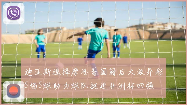 迪亚斯选择摩洛哥国籍后大放异彩5场5球助力球队挺进非洲杯四强