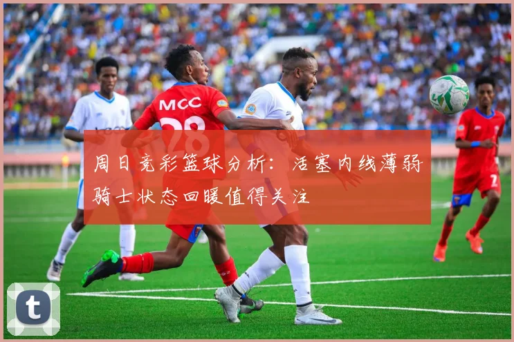 周日竞彩篮球分析：活塞内线薄弱骑士状态回暖值得关注