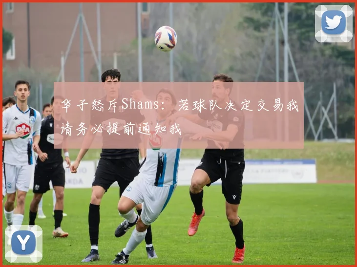 华子怒斥Shams：若球队决定交易我请务必提前通知我
